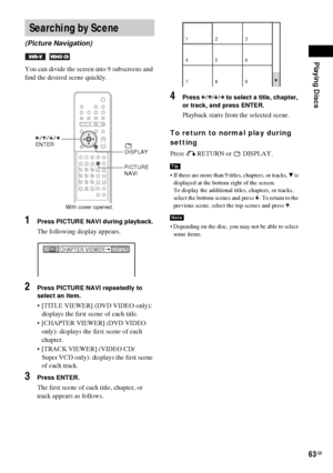 Page 63Playing Discs
63GB
You can divide the screen into 9 subscreens and 
find the desired scene quickly.
1Press PICTURE NAVI during playback.
The following display appears.
2Press PICTURE NAVI repeatedly to 
select an item.
 [TITLE VIEWER] (DVD VIDEO only): 
displays the first scene of each title.
 [CHAPTER VIEWER] (DVD VIDEO 
only): displays the first scene of each 
chapter.
 [TRACK VIEWER] (VIDEO CD/
Super VCD only): displays the first scene 
of each track.
3Press ENTER.
The first scene of each title,...