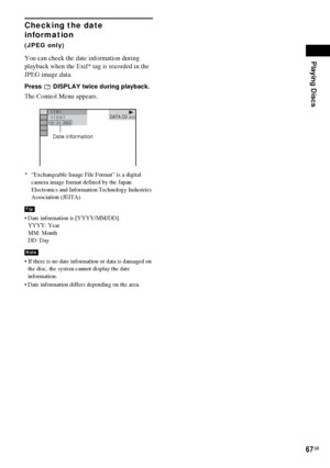 Page 67Playing Discs
67GB
Checking the date 
information 
(JPEG only)
You can check the date information during 
playback when the Exif* tag is recorded in the 
JPEG image data.
Press   DISPLAY twice during playback.
The Control Menu appears.
* “Exchangeable Image File Format” is a digital 
camera image format defined by the Japan 
Electronics and Information Technology Industries 
Association (JEITA).
 Date information is [YYYY/MM/DD].
YYYY: Year
MM: Month
DD: Day
 If there is no date information or data is...