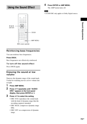 Page 73Sound Adjustments
73GB
Reinforcing bass frequencies
You can reinforce bass frequencies.
Press DSGX.
Bass frequencies are effectively reinforced.
To turn off the sound effect
Press DSGX again.
Enjoying the sound at low 
volume
Narrows the dynamic range of the sound track. 
Useful for watching movies at low volume late 
at night.
1Press AMP MENU.
2Press x/X repeatedly until “AUDIO 
DRC” appears in the front panel 
display, then press ENTER or c.
3Press x/X to select the setting.
 DRC STD: reproduces the...