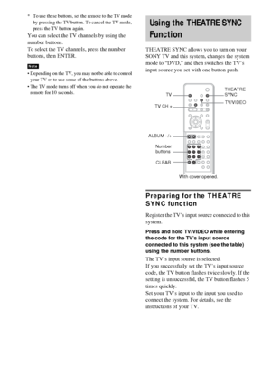 Page 8080GB
* To use these buttons, set the remote to the TV mode 
by pressing the TV button. To cancel the TV mode, 
press the TV button again.
You can select the TV channels by using the 
number buttons.
To select the TV channels, press the number 
buttons, then ENTER.
 Depending on the TV, you may not be able to control 
your TV or to use some of the buttons above.
 The TV mode turns off when you do not operate the 
remote for 10 seconds.
THEATRE SYNC allows you to turn on your 
SONY TV and this system,...