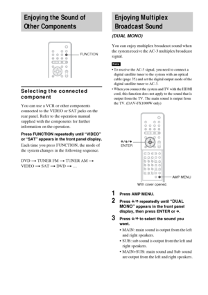 Page 8282GB
Selecting the connected 
component
You can use a VCR or other components 
connected to the VIDEO or SAT jacks on the 
rear panel. Refer to the operation manual 
supplied with the components for further 
information on the operation.
Press FUNCTION repeatedly until “VIDEO” 
or “SAT” appears in the front panel display.
Each time you press FUNCTION, the mode of 
the system changes in the following sequence.
DVD t TUNER FM t TUNER AM t 
VIDEO t SAT t DVD t …You can enjoy multiplex broadcast sound when...