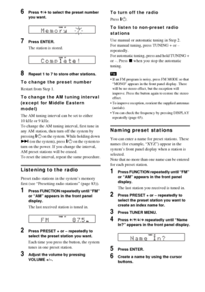 Page 8484GB
6Press X/x to select the preset number 
you want.
7Press ENTER.
The station is stored.
8Repeat 1 to 7 to store other stations.
To change the preset number
Restart from Step 1.
To change the AM tuning interval 
(except for Middle Eastern 
model)
The AM tuning interval can be set to either 
10 kHz or 9 kHz.
To change the AM tuning interval, first tune in 
any AM station, then turn off the system by 
pressing "/1 on the system. While holding down 
> (on the system), press "/1 on the system to...