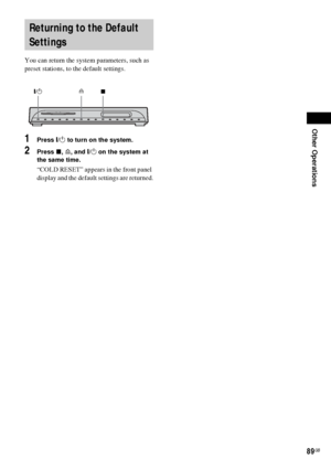 Page 89Other Operations
89GB
 
You can return the system parameters, such as 
preset stations, to the default settings.
1Press "/1 to turn on the system.
2Press x, A, and "/1 on the system at 
the same time.
“COLD RESET” appears in the front panel 
display and the default settings are returned.
Returning to the Default 
Settings
A
"/1
x
 