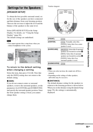 Page 95Settings and Adjustments
95GB
To obtain the best possible surround sound, set 
for the size of the speakers you have connected 
and their distance from your listening position. 
Then use the test tone to adjust the level and the 
balance of the speakers to the same level.
Select [SPEAKER SETUP] in the Setup 
Display. For details, see “Using the Setup 
Display” (page 90).
The default settings are underlined.
 You cannot operate these setup items when you 
connect headphones to the system.
To return to...