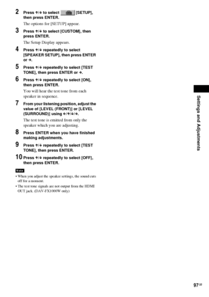 Page 97Settings and Adjustments
97GB
2Press X/x to select   [SETUP], 
then press ENTER.
The options for [SETUP] appear.
3Press X/x to select [CUSTOM], then 
press ENTER.
The Setup Display appears.
4Press X/x repeatedly to select 
[SPEAKER SETUP], then press ENTER 
or c.
5Press X/x repeatedly to select [TEST 
TONE], then press ENTER or c.
6Press X/x repeatedly to select [ON], 
then press ENTER.
You will hear the test tone from each 
speaker in sequence.
7From your listening position, adjust the 
value of [LEVEL...