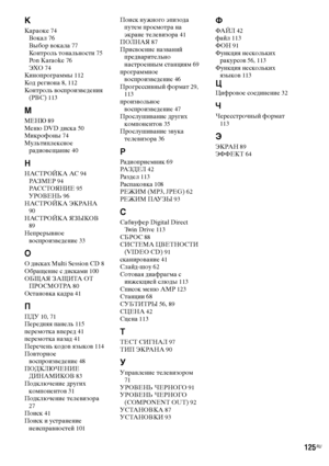 Page 125
125RU
К
Караоке 74
Вокал  76
Выбор ФЮокала  77
Контроль тональности  75
Pon Karaoke  76
ЭХО  74
КиноФЭрограммы  112
Код региона  8, 112
Контроль ФЮосФЭроизФЮедения  (PBC)  113
М
МЕНЮ  89
Меню DVD диска  50
Микрофоны  74
МультиФЭлексное  радиоФЮещание  40
Н
НАСТРОЙКА АС  94
РА З М Е Р  94
РАССТОЯНИЕ  95
УРОВЕНЬ  96
НАСТРОЙКА ЭКРАНА  
90
НАСТРОЙКА ЯЗЫКОВ  
89
НеФЭрерыФЮное 
ФЮосФЭроизФЮедение  33
О
О дисках Multi Session CD  8
Обращение с дисками  100
ОБЩАЯ ЗАЩИТА ОТ  ПРОСМОТРА  80
ОстаноФЮка кадра  41
П...