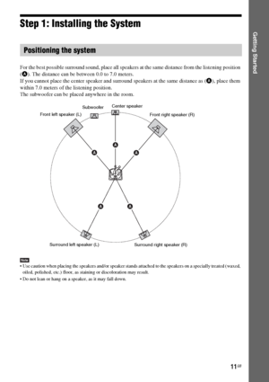 Page 1111GB
Getting StartedStep 1: Installing the System
For the best possible surround sound, place all speakers at the same distance from the listening position 
(A). The distance can be between 0.0 to 7.0 meters.
If you cannot place the center speaker and surround speakers at the same distance as (A), place them 
within 7.0 meters of the listening position.
The subwoofer can be placed anywhere in the room. 
Note Use caution when placing the speakers and/or speaker stands attached to the speakers on a...