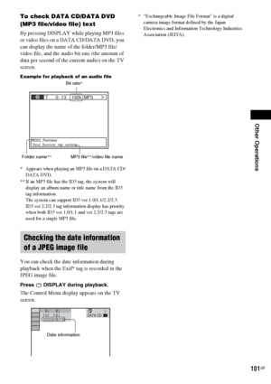 Page 101Other Operations
101GB
To check DATA CD/DATA DVD 
(MP3 file/video file) text
By pressing DISPLAY while playing MP3 files 
or video files on a DATA CD/DATA DVD, you 
can display the name of the folder/MP3 file/
video file, and the audio bit rate (the amount of 
data per second of the current audio) on the TV 
screen.
Example for playback of an audio file
* Appears when playing an MP3 file on a DATA CD/
DATA DVD.
** If an MP3 file has the ID3 tag, the system will 
display an album name or title name from...