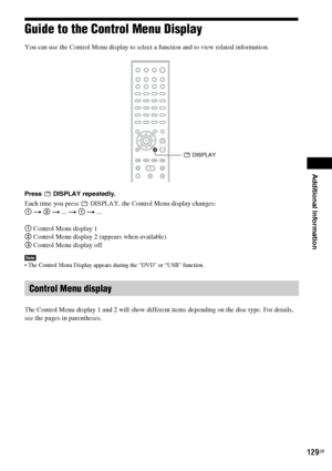 Page 129Additional Information
129GB
Guide to the Control Menu Display
You can use the Control Menu display to select a function and to view related information. 
Press  DISPLAY repeatedly.
Each time you press   DISPLAY, the Control Menu display changes:
1 t 2 t ... t 1 t ...
1 Control Menu display 1
2 Control Menu display 2 (appears when available)
3 Control Menu display off
Note The Control Menu Display appears during the “DVD” or “USB” function.
The Control Menu display 1 and 2 will show different items...