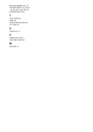 Page 134134GB
Surround amplifier 84, 127
SYSTEM MENU 29, 36, 66, 
84, 85, 86, 87, 88, 98, 99
SYSTEM SETUP 62
T
TEST TONE 64
TIME 48
TRACK SELECTION 62
TV TYPE 59
U
USB device 71
V
VIDEO SETUP 58
VOLUME LIMIT 60
W
WMA file 71
 