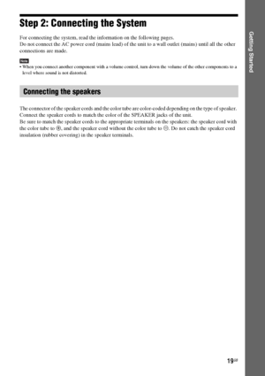 Page 1919GB
Getting StartedStep 2: Connecting the System
For connecting the system, read the information on the following pages.
Do not connect the AC power cord (mains lead) of the unit to a wall outlet (mains) until all the other 
connections are made.
Note When you connect another component with a volume control, turn down the volume of the other components to a 
level where sound is not distorted.
The connector of the speaker cords and the color tube are color-coded depending on the type of speaker....