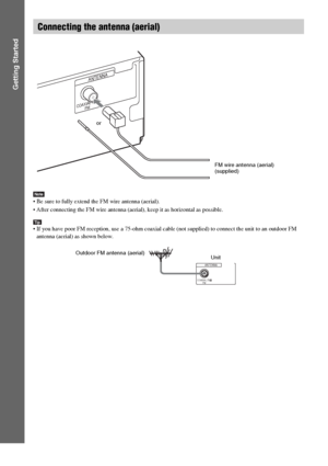 Page 2626GB
Getting Started
Note Be sure to fully extend the FM wire antenna (aerial).
 After connecting the FM wire antenna (aerial), keep it as horizontal as possible.
Tip If you have poor FM reception, use a 75-ohm coaxial cable (not supplied) to connect the unit to an outdoor FM 
antenna (aerial) as shown below.
Connecting the antenna (aerial)
COAXIAL 75
FM
ANTENNA
or
FM wire antenna (aerial)
(supplied)
COAXIAL 75
FM
ANTENNA
Outdoor FM antenna (aerial)
Unit
 