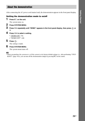 Page 2929GB
Getting Started
After connecting the AC power cord (mains lead), the demonstration appears in the front panel display.
Setting the demonstration mode to on/off
1Press [/1 on the unit.
The system turns on.
2Press SYSTEM MENU.
3Press X/x repeatedly until “DEMO” appears in the front panel display, then press   or 
c.
4Press X/x to select a setting.
: On.
 “DEMO OFF”: Off.
5Press .
The setting is made.
6Press SYSTEM MENU.
The system menu turns off.
Tip When you purchase the system new, or if the system...