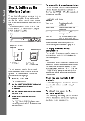 Page 3030GB
Getting Started
Step 3: Setting up the 
Wireless System
To use the wireless system, you need to set up 
the surround amplifier. Before setting, make 
sure that the wireless transceivers are inserted 
into the unit and the surround amplifier correctly 
(page 27).
This wireless system is called “S-AIR.” For 
details of the S-AIR function, see “Using an 
S-AIR Product” (page 84).
The unit transmits sound to the surround 
amplifier that is connected to the surround 
speakers. To establish sound...