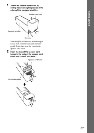 Page 3131GB
Getting Started
1Attach the speaker cord cover by 
sliding it down along the grooves at the 
edges of the surround amplifier.
Push the speaker cord cover down until you 
hear a click. Turn the surround amplifier 
upside down, then store the cords in the 
speaker cord cover.
2Insert the tabs of the speaker cord 
holder in the slots of the speaker cord 
cover, and press it into place.
Speaker cord cover
Surround amplifier
Grooves
Speaker cord holder
Surround amplifier
m
 