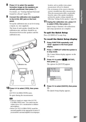 Page 3333GB
Getting Started
8Press C/c to select the speaker 
formation image as the speakers are 
actually positioned, then press  .
For details, see “Getting Optimal Surround 
Sound for a Room” (page 89).
9Connect the calibration mic (supplied) 
to the A.CAL MIC jack on the front 
panel.
Set up the calibration mic at ear level using 
a tripod, etc. (not supplied).
The front of each speaker should face the 
calibration mic, and there should be no 
obstruction between the speakers and the 
calibration mic....
