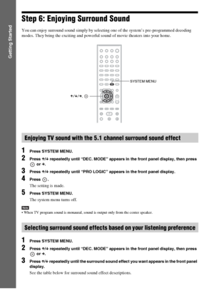 Page 3636GB
Getting Started
Step 6: Enjoying Surround Sound
You can enjoy surround sound simply by selecting one of the system’s pre-programmed decoding 
modes. They bring the exciting and powerful sound of movie theaters into your home.
1Press SYSTEM MENU.
2Press X/x repeatedly until “DEC. MODE” appears in the front panel display, then press 
 or c.
3Press X/x repeatedly until “PRO LOGIC” appears in the front panel display.
4Press .
The setting is made.
5Press SYSTEM MENU.
The system menu turns off.
Note When...