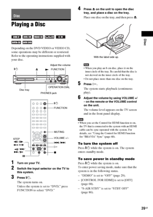 Page 39Disc
39GB
Playing a Disc
Depending on the DVD VIDEO or VIDEO CD, 
some operations may be different or restricted.
Refer to the operating instructions supplied with 
your disc.
1Turn on your TV.
2Switch the input selector on the TV to 
this system.
3Press "/1.
The system turns on.
Unless the system is set to “DVD,” press 
FUNCTION to select “DVD.”
4Press Z on the unit to open the disc 
tray, and place a disc on the tray.
Place one disc on the tray, and then press Z.
Note When you play an 8 cm disc,...