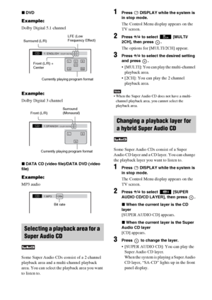 Page 4242GB
xDVD
Example:
Dolby Digital 5.1 channel
Example:
Dolby Digital 3 channel
xDATA CD (video file)/DATA DVD (video 
file)
Example:
MP3 audio
Some Super Audio CDs consist of a 2 channel 
playback area and a multi-channel playback 
area. You can select the playback area you want 
to listen to.
1Press   DISPLAY while the system is 
in stop mode.
The Control Menu display appears on the 
TV screen.
2Press X/x to select  [MULTI/
2CH], then press  .
The options for [MULTI/2CH] appear.
3Press X/x to select the...