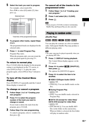 Page 45Disc
45GB
5Select the track you want to program.
For example, select track [02].
Press X/x to select [02] under [T], then 
press .
6To program other tracks, repeat Steps 
4 to 5.
The programmed tracks are displayed in the 
selected order.
7Press H to start Program Play.
Program Play starts.
When the program ends, you can restart the 
same program again by pressing H.
To return to normal play
Press CLEAR while the display for the program 
setting is not displayed on the TV screen, or 
select [OFF] in Step...