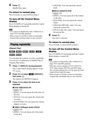 Page 4646GB
4Press .
Shuffle Play starts.
To return to normal play
Press CLEAR, or select [OFF] in Step 3.
To turn off the Control Menu 
display
Press   DISPLAY repeatedly until the Control 
Menu display is turned off.
Note You cannot use Shuffle Play with a VIDEO CD or 
Super VCD with PBC playback.
 When you press CLEAR to return to normal play, 
Program Play and Repeat Play are also canceled.
You can play the contents on a disc repeatedly.
You can use a combination of Shuffle Play or 
Program Play modes....