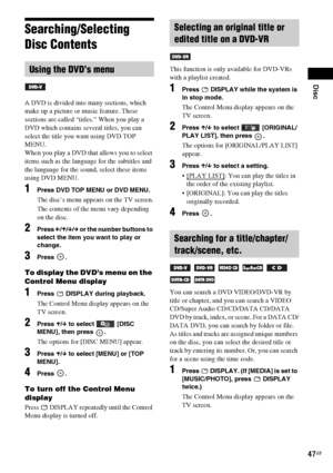 Page 47Disc
47GB
Searching/Selecting 
Disc Contents
A DVD is divided into many sections, which 
make up a picture or music feature. These 
sections are called “titles.” When you play a 
DVD which contains several titles, you can 
select the title you want using DVD TOP 
MENU.
When you play a DVD that allows you to select 
items such as the language for the subtitles and 
the language for the sound, select these items 
using DVD MENU.
1Press DVD TOP MENU or DVD MENU.
The disc’s menu appears on the TV screen.
The...