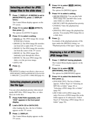 Page 5252GB
1Press   DISPLAY. (If [MEDIA] is set to 
[MUSIC/PHOTO], press   DISPLAY 
twice.)
The Control Menu display appears on the 
TV screen.
2Press X/x to select   [EFFECT], 
then press  .
The options for [EFFECT] appear.
3Press X/x to select a setting.
 [MODE 1]: The JPEG image file sweeps 
in from top to bottom.
 [MODE 2]: The JPEG image file stretches 
out from left to right of the TV screen.
 [MODE 3]: The JPEG image file stretches 
out from the center of the TV screen.
 [MODE 4]: The JPEG image files...