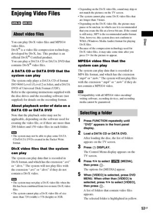 Page 53Disc
53GB
Enjoying Video Files
 
You can play DivX video files and MPEG4 
video files.
DivX
® is a video file compression technology, 
developed by DivX, Inc. This product is an 
official DivX
® Certified product.
You can play a DATA CD or DATA DVD that 
contains DivX
® video files.
A DATA CD or DATA DVD that the 
system can play
The system only plays a DATA CD of format 
ISO 9660 Level 1/Level 2 or Joliet, and a DATA 
DVD of Universal Disk Format (UDF). 
Refer to the operating instructions supplied with...