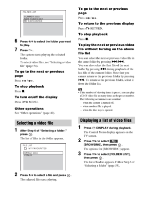 Page 5454GB
6Press X/x to select the folder you want 
to play.
7Press H.
The system starts playing the selected 
folder.
To select video files, see “Selecting a video 
file” (page 54).
To go to the next or previous 
page
Press / .
To stop playback
Press x.
To turn on/off the display
Press DVD MENU.
Other operations
See “Other operations” (page 40).
1After Step 6 of “Selecting a folder,” 
press .
The list of files in the folder appears. 
2Press X/x to select a file and press  .
The selected file starts playing....