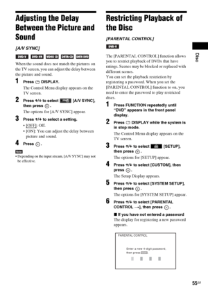 Page 55Disc
55GB
Adjusting the Delay 
Between the Picture and 
Sound
[A/V SYNC]
    
When the sound does not match the pictures on 
the TV screen, you can adjust the delay between 
the picture and sound.
1Press  DISPLAY.
The Control Menu display appears on the 
TV screen.
2Press X/x to select  [A/V SYNC], 
then press  .
The options for [A/V SYNC] appear.
3Press X/x to select a setting.
: Off.
 [ON]: You can adjust the delay between 
picture and sound.
4Press .
Note Depending on the input stream, [A/V SYNC] may...