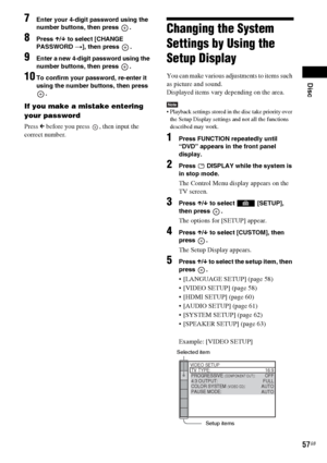 Page 57Disc
57GB
7Enter your 4-digit password using the 
number buttons, then press  .
8Press X/x to select [CHANGE 
PASSWORD t], then press  .
9Enter a new 4-digit password using the 
number buttons, then press  .
10To confirm your password, re-enter it 
using the number buttons, then press 
.
If you make a mistake entering 
your password
Press C before you press  , then input the 
correct number.
Changing the System 
Settings by Using the 
Setup Display
You can make various adjustments to items such 
as...