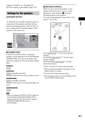 Page 63Disc
63GB
settings. For details, see “Returning the 
[SETUP] settings to the default” (page 102).
To obtain the best possible surround sound, set 
connection of the speakers and their distance 
from your listening position. Then use the test 
tone to adjust the level and the balance of the 
speakers to the same level.
x[CONNECTION]
If you do not connect center or surround 
speakers, set the parameters for [CENTER] and 
[SURROUND]. Since the front speaker and 
subwoofer settings are fixed, you cannot...