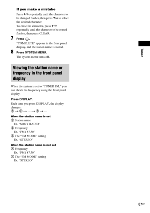 Page 67Tuner
67GB
If you make a mistake
Press C/c repeatedly until the character to 
be changed flashes, then press X/x to select 
the desired character. 
To erase the character, press C/c 
repeatedly until the character to be erased 
flashes, then press CLEAR.
7Press .
“COMPLETE” appears in the front panel 
display, and the station name is stored.
8Press SYSTEM MENU.
The system menu turns off.
When the system is set to “TUNER FM,” you 
can check the frequency using the front panel 
display.
Press DISPLAY.
Each...