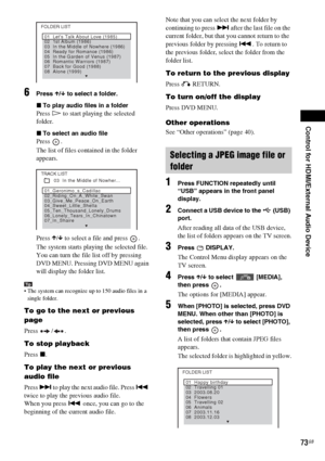 Page 73Control for HDMI/External Audio Device
73GB
6Press X/x to select a folder.
xTo play audio files in a folder
Press H to start playing the selected 
folder.
xTo select an audio file
Press .
The list of files contained in the folder 
appears.
Press X/x to select a file and press  .
The system starts playing the selected file. 
You can turn the file list off by pressing 
DVD MENU. Pressing DVD MENU again 
will display the folder list.
Tip The system can recognize up to 150 audio files in a 
single folder.
To...