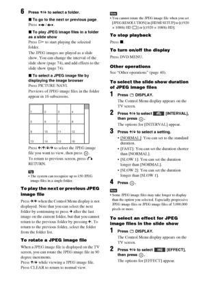 Page 7474GB
6Press X/x to select a folder.
xTo go to the next or previous page
Press / .
xTo play JPEG image files in a folder 
as a slide show
Press H to start playing the selected 
folder.
The JPEG images are played as a slide 
show. You can change the interval of the 
slide show (page 74), and add effects to the 
slide show (page 74).
xTo select a JPEG image file by 
displaying the image browser
Press PICTURE NAVI.
Previews of JPEG image files in the folder 
appear in 16 subscreens.
Press C/X/x/c to select...