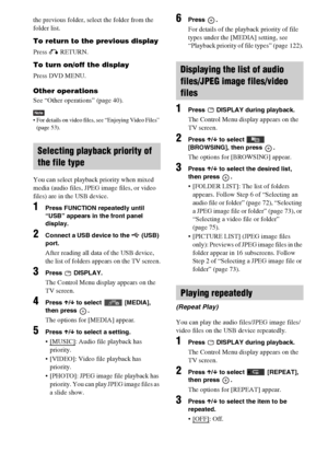 Page 7676GB
the previous folder, select the folder from the 
folder list.
To return to the previous display
Press O RETURN.
To turn on/off the display
Press DVD MENU.
Other operations
See “Other operations” (page 40).
Note For details on video files, see “Enjoying Video Files” 
(page 53).
You can select playback priority when mixed 
media (audio files, JPEG image files, or video 
files) are in the USB device.
1Press FUNCTION repeatedly until 
“USB” appears in the front panel 
display.
2Connect a USB device to...