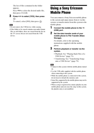 Page 8282GB
The list of files contained in the folder 
appears.
Press X/x to select the desired audio file, 
then press CLEAR.
3Press C/c to select [YES], then press 
.
To cancel, select [NO], then press  .
Note Do not remove the USB device while erasing.
 If the folder to be erased contains non-audio format 
files or sub folders, these are erased from the list on 
the TV screen, but are not erased from the USB 
device.
Using a Sony Ericsson 
Mobile Phone
You can connect a Sony Ericsson mobile phone 
to the...