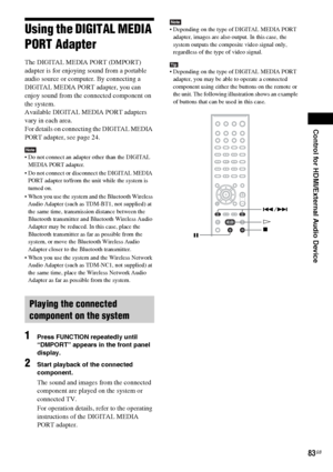 Page 83Control for HDMI/External Audio Device
83GB
Using the DIGITAL MEDIA 
PORT Adapter
The DIGITAL MEDIA PORT (DMPORT) 
adapter is for enjoying sound from a portable 
audio source or computer. By connecting a 
DIGITAL MEDIA PORT adapter, you can 
enjoy sound from the connected component on 
the system.
Available DIGITAL MEDIA PORT adapters 
vary in each area.
For details on connecting the DIGITAL MEDIA 
PORT adapter, see page 24.
Note Do not connect an adapter other than the DIGITAL 
MEDIA PORT adapter.
 Do...