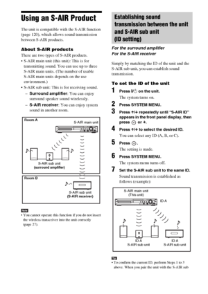 Page 8484GB
Using an S-AIR Product
The unit is compatible with the S-AIR function 
(page 120), which allows sound transmission 
between S-AIR products. 
About S-AIR products
There are two types of S-AIR products.
 S-AIR main unit (this unit): This is for 
transmitting sound. You can use up to three 
S-AIR main units. (The number of usable 
S-AIR main units depends on the use 
environment.)
 S-AIR sub unit: This is for receiving sound.
–Surround amplifier: You can enjoy 
surround speaker sound wirelessly.
–S-AIR...