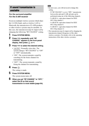 Page 8888GB
If you use multiple wireless systems which share 
the 2.4 GHz band, such as wireless LAN or 
Bluetooth, the transmission of S-AIR products 
or other wireless systems may be unstable. In 
this case, the transmission may be improved by 
changing the following “RF CHANGE” setting.
1Press SYSTEM MENU.
2Press X/x repeatedly until “RF 
CHANGE” appears in the front panel 
display, then press   or c.
3Press X/x to select the desired setting.
 “AUTO”: Normally select this. The 
system changes “RF CHANGE” to...