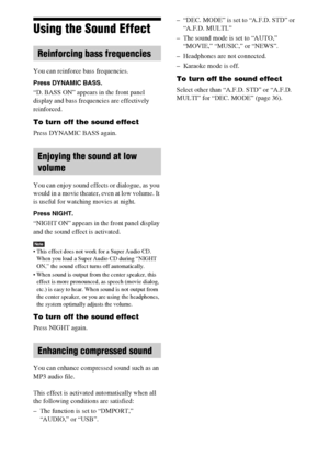Page 9696GB
Using the Sound Effect
You can reinforce bass frequencies.
Press DYNAMIC BASS.
“D. BASS ON” appears in the front panel 
display and bass frequencies are effectively 
reinforced.
To turn off the sound effect
Press DYNAMIC BASS again.
You can enjoy sound effects or dialogue, as you 
would in a movie theater, even at low volume. It 
is useful for watching movies at night.
Press NIGHT.
“NIGHT ON” appears in the front panel display 
and the sound effect is activated.
Note This effect does not work for a...