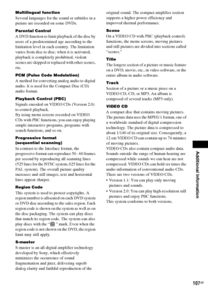 Page 107Additional Information
masterpage:Right
specdef v20060111 filename[G:\FM\Sony\0524\DAVIS10\3212589311\3212589311DAVIS10\gb13add.fm]
 model name [DAV-IS10]
 [3-212-589-31(1)]
107
GB
Multilingual functionSeveral languages for the sound or subtitles in a 
picture are recorded on some DVDs.Parental ControlA DVD function to limit playback of the disc by 
users of a predetermined age according to the 
limitation level in each country. The limitation 
varies from disc to disc; when it is activated, 
playback is...