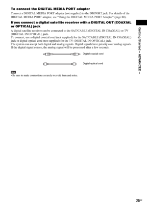 Page 25Getting Started – ADVANCED –
masterpage:Right
specdef v20060111 filename[G:\FM\Sony\0524\DAVIS10\3212589311\3212589311DAVIS10\gb05gsa.fm]
 model name [DAV-IS10]
 [3-212-589-31(1)]
25GB
To connect the DIGITAL MEDIA PORT adapterConnect a DIGITAL MEDIA PORT adapter (not supplied) to the DMPORT jack. For details of the 
DIGITAL MEDIA PORT adapter, see “Using the DIGITAL MEDIA PORT Adapter” (page 80).If you connect a digital satellite receiver with a DIGITAL OUT (COAXIAL 
or OPTICAL) jackA digital satellite...