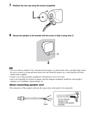 Page 28masterpage:Left
specdef v20060111 filename[G:\FM\Sony\0524\DAVIS10\3212589311\3212589311DAVIS10\gb05gsa.fm]
 model name [DAV-IS10]
 [3-212-589-31(1)]
28GB
7
Reattach the rear cap using the wrench (supplied).
8
Secure the speaker to the bracket with the screw in Step 3 using hole 4.
Note Use screws that are suitable for the wall material and strength. As a plaster board wall is especially fragile, attach 
the screws securely to a beam and fasten them to the wall. Install the speakers on a vertical and...