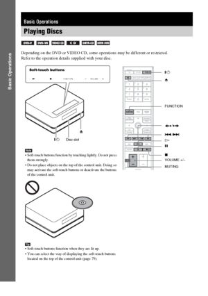 Page 30masterpage:Left
specdef v20060111 filename[G:\FM\Sony\0524\DAVIS10\3212589311\3212589311DAVIS10\gb06bas.fm]
 model name [DAV-IS10]
 [3-212-589-31(1)]
30
GB
Basic Operations
Depending on the DVD or VIDEO CD, some operations may be different or restricted.
Refer to the operation details supplied with your disc.Basic OperationsPlaying Discs
     
FUNCTION
VOLUME
"/1Z"/1
H Disc slotFUNCTION
VOLUME +/– x
MUTING ./>
X/
Z Soft-touch buttons
Note Soft-touch buttons function by touching lightly. Do not...