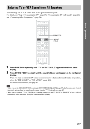 Page 35masterpage:Right
specdef v20060111 filename[G:\FM\Sony\0524\DAVIS10\3212589311\3212589311DAVIS10\gb06bas.fm]
 model name [DAV-IS10]
 [3-212-589-31(1)]
35GB
Basic Operations
You can enjoy TV or VCR sound from all the speakers in this system.
For details, see “Step 3: Connecting the TV” (page 17), “Connecting the TV (Advanced)” (page 21), 
and “Connecting Other Components” (page 24).1
Press FUNCTION repeatedly until “TV” or “SAT/CABLE” appears in the front panel 
display.
2
Press SOUND FIELD repeatedly...