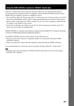 Page 39masterpage:Right
specdef v20060111 filename[G:\FM\Sony\0524\DAVIS10\3212589311\3212589311DAVIS10\gb08usi.fm]
 model name [DAV-IS10]
 [3-212-589-31(1)]
39GB
Using the HDMI CONTROL Function for ‘BRAVIA’ Theatre Sync
‘BRAVIA’ Theatre Sync can be used only with Sony ‘BRAVIA’ TVs that carry this function.
By connecting Sony components that are compatible with the HDMI CONTROL function with an 
HDMI cable (not supplied), operation is simplified as below:
 One-Touch Play (page 42): By pressing only H on the...