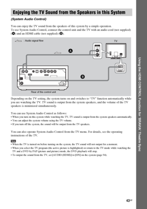 Page 43masterpage:Right
specdef v20060111 filename[G:\FM\Sony\0524\DAVIS10\3212589311\3212589311DAVIS10\gb08usi.fm]
 model name [DAV-IS10]
 [3-212-589-31(1)]
43GB
Using the HDMI CONTROL Function for ‘BRAVIA’ Theatre Sync
You can enjoy the TV sound from the speakers of this system by a simple operation.
To use System Audio Control, connect the control unit and the TV with an audio cord (not supplied) 
(A) and an HDMI cable (not supplied) (B).
Depending on the TV setting, the system turns on and switches to “TV”...