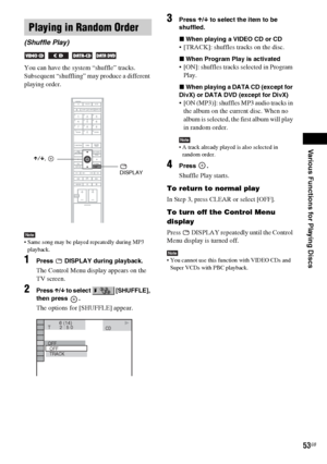 Page 53Various Functions for Playing Discs
masterpage:Right
specdef v20060111 filename[G:\FM\Sony\0524\DAVIS10\3212589311\3212589311DAVIS10\gb09pla.fm]
 model name [DAV-IS10]
 [3-212-589-31(1)]
53GB
You can have the system “shuffle” tracks. 
Subsequent “shuffling” may produce a different 
playing order.Note Same song may be played repeatedly during MP3 
playback.1
Press   DISPLAY during playback.The Control Menu display appears on the 
TV screen.
2
Press X/x to select   [SHUFFLE], 
then press  .The options for...