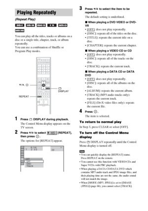 Page 54masterpage:Left
specdef v20060111 filename[G:\FM\Sony\0524\DAVIS10\3212589311\3212589311DAVIS10\gb09pla.fm]
 model name [DAV-IS10]
 [3-212-589-31(1)]
54GB
You can play all the titles, tracks or albums on a 
disc or a single title, chapter, track, or album 
repeatedly.
You can use a combination of Shuffle or 
Program Play modes.1
Press   DISPLAY during playback.The Control Menu display appears on the 
TV screen.
2
Press X/x to select   [REPEAT], 
then press  .The options for [REPEAT] appear.
3
Press X/x...